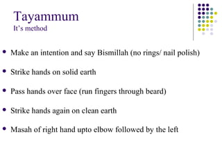 Tayammum
It’s method
 Make an intention and say Bismillah (no rings/ nail polish)
 Strike hands on solid earth
 Pass hands over face (run fingers through beard)
 Strike hands again on clean earth
 Masah of right hand upto elbow followed by the left
 