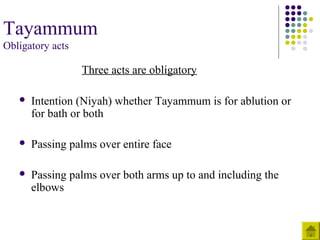 Tayammum
Obligatory acts
Three acts are obligatory
 Intention (Niyah) whether Tayammum is for ablution or
for bath or both
 Passing palms over entire face
 Passing palms over both arms up to and including the
elbows
 