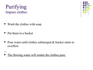 Purifying
Impure clothes
 Wash the clothes with soap
 Put them in a bucket
 Pour water until clothes submerged & bucket starts to
overflow
 The flowing water will render the clothes pure
 