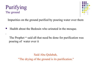Purifying
The ground
Impurities on the ground purified by pouring water over them
 Hadith about the Bedouin who urinated in the mosque.
.
The Prophet saw
said all that need be done for purification was
pouring of water over it
Said Abu Qulabah,
"The drying of the ground is its purification."
 