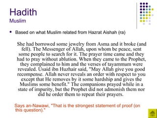 Hadith
Muslim
 Based on what Muslim related from Hazrat Aishah (ra)
She had borrowed some jewelry from Asma and it broke (and
fell). The Messenger of Allah, upon whom be peace, sent
some people to search for it. The prayer time came and they
had to pray without ablution. When they came to the Prophet,
they complained to him and the verses of tayammum were
revealed. Usaid ibn Huzhair said, "May Allah give you good
recompense. Allah never reveals an order with respect to you
except that He removes by it some hardship and gives the
Muslims some benefit." The companions prayed while in a
state of impurity, but the Prophet did not admonish them nor
did he order them to repeat their prayers.
Says an-Nawawi, "That is the strongest statement of proof (on
this question)."
 