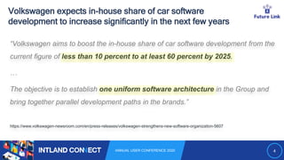 4ANNUAL USER CONFERENCE 2020
Volkswagen expects in-house share of car software
development to increase significantly in the next few years
“Volkswagen aims to boost the in-house share of car software development from the
current figure of less than 10 percent to at least 60 percent by 2025.
…
The objective is to establish one uniform software architecture in the Group and
bring together parallel development paths in the brands.”
https://www.volkswagen-newsroom.com/en/press-releases/volkswagen-strengthens-new-software-organization-5607
 