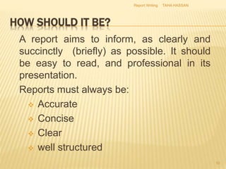 HOW SHOULD IT BE?
A report aims to inform, as clearly and
succinctly (briefly) as possible. It should
be easy to read, and professional in its
presentation.
Reports must always be:
 Accurate
 Concise
 Clear
 well structured
TAHA HASSAN
10
Report Writing
 