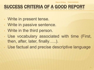 • Write in present tense.
• Write in passive sentence.
• Write in the third person.
• Use vocabulary associated with time (First,
then, after, later, finally…..).
• Use factual and precise descriptive language
TAHA HASSANReport Writing
11
 