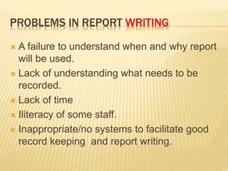 PROBLEMS IN REPORT WRITING
 A failure to understand when and why report
will be used.
 Lack of understanding what needs to be
recorded.
 Lack of time
 Iliteracy of some staff.
 Inappropriate/no systems to facilitate good
record keeping and report writing.
 