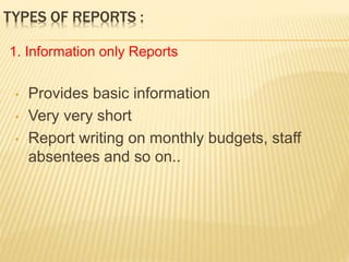 TYPES OF REPORTS :
• Provides basic information
• Very very short
• Report writing on monthly budgets, staff
absentees and so on..
1. Information only Reports
 
