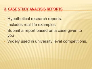 3. CASE STUDY ANALYSIS REPORTS
• Hypothetical research reports.
• Includes real life examples
• Submit a report based on a case given to
you
• Widely used in university level competitions.
 