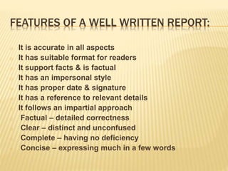 FEATURES OF A WELL WRITTEN REPORT:
o It is accurate in all aspects
o It has suitable format for readers
o It support facts & is factual
o It has an impersonal style
o It has proper date & signature
o It has a reference to relevant details
o It follows an impartial approach
o Factual – detailed correctness
o Clear – distinct and unconfused
o Complete – having no deficiency
o Concise – expressing much in a few words
 
