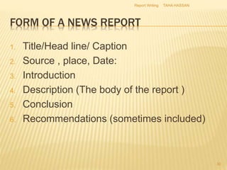 FORM OF A NEWS REPORT
1. Title/Head line/ Caption
2. Source , place, Date:
3. Introduction
4. Description (The body of the report )
5. Conclusion
6. Recommendations (sometimes included)
TAHA HASSANReport Writing
30
 