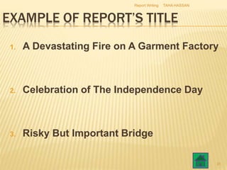EXAMPLE OF REPORT’S TITLE
1. A Devastating Fire on A Garment Factory
2. Celebration of The Independence Day
3. Risky But Important Bridge
TAHA HASSANReport Writing
31
 