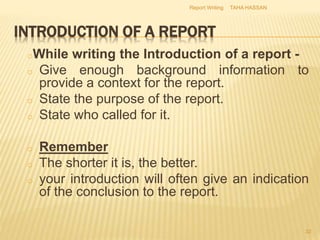 INTRODUCTION OF A REPORT
oWhile writing the Introduction of a report -
o Give enough background information to
provide a context for the report.
o State the purpose of the report.
o State who called for it.
o Remember
o The shorter it is, the better.
o your introduction will often give an indication
of the conclusion to the report.
TAHA HASSANReport Writing
32
 