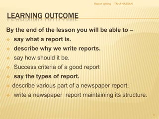 LEARNING OUTCOME
By the end of the lesson you will be able to –
 say what a report is.
 describe why we write reports.
 say how should it be.
 Success criteria of a good report
 say the types of report.
 describe various part of a newspaper report.
 write a newspaper report maintaining its structure.
TAHA HASSANReport Writing
4
 