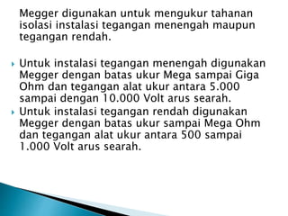 Megger digunakan untuk mengukur tahanan
isolasi instalasi tegangan menengah maupun
tegangan rendah.
 Untuk instalasi tegangan menengah digunakan
Megger dengan batas ukur Mega sampai Giga
Ohm dan tegangan alat ukur antara 5.000
sampai dengan 10.000 Volt arus searah.
 Untuk instalasi tegangan rendah digunakan
Megger dengan batas ukur sampai Mega Ohm
dan tegangan alat ukur antara 500 sampai
1.000 Volt arus searah.
 