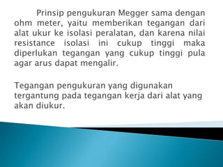 Prinsip pengukuran Megger sama dengan
ohm meter, yaitu memberikan tegangan dari
alat ukur ke isolasi peralatan, dan karena nilai
resistance isolasi ini cukup tinggi maka
diperlukan tegangan yang cukup tinggi pula
agar arus dapat mengalir.
Tegangan pengukuran yang digunakan
tergantung pada tegangan kerja dari alat yang
akan diukur.
 