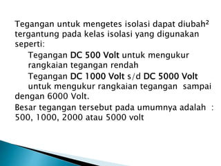 Tegangan untuk mengetes isolasi dapat diubah2
tergantung pada kelas isolasi yang digunakan
seperti:
Tegangan DC 500 Volt untuk mengukur
rangkaian tegangan rendah
Tegangan DC 1000 Volt s/d DC 5000 Volt
untuk mengukur rangkaian tegangan sampai
dengan 6000 Volt.
Besar tegangan tersebut pada umumnya adalah :
500, 1000, 2000 atau 5000 volt
 