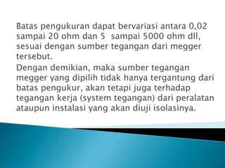 Batas pengukuran dapat bervariasi antara 0,02
sampai 20 ohm dan 5 sampai 5000 ohm dll,
sesuai dengan sumber tegangan dari megger
tersebut.
Dengan demikian, maka sumber tegangan
megger yang dipilih tidak hanya tergantung dari
batas pengukur, akan tetapi juga terhadap
tegangan kerja (system tegangan) dari peralatan
ataupun instalasi yang akan diuji isolasinya.
 