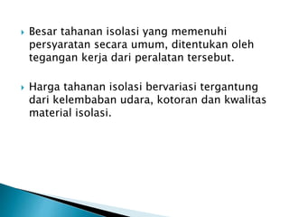  Besar tahanan isolasi yang memenuhi
persyaratan secara umum, ditentukan oleh
tegangan kerja dari peralatan tersebut.
 Harga tahanan isolasi bervariasi tergantung
dari kelembaban udara, kotoran dan kwalitas
material isolasi.
 