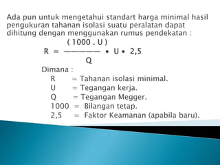 Ada pun untuk mengetahui standart harga minimal hasil
pengukuran tahanan isolasi suatu peralatan dapat
dihitung dengan menggunakan rumus pendekatan :
( 1000 . U )
R = ————— ∙ U ∙ 2,5
Q
Dimana :
R = Tahanan isolasi minimal.
U = Tegangan kerja.
Q = Tegangan Megger.
1000 = Bilangan tetap.
2,5 = Faktor Keamanan (apabila baru).
 