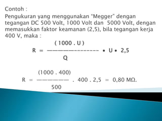 Contoh :
Pengukuran yang menggunakan “Megger” dengan
tegangan DC 500 Volt, 1000 Volt dan 5000 Volt, dengan
memasukkan faktor keamanan (2,5), bila tegangan kerja
400 V, maka :
( 1000 . U )
R = —————-------- ∙ U ∙ 2,5
Q
(1000 . 400)
R = —————— . 400 . 2,5 = 0,80 MΩ.
500
 