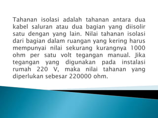 Tahanan isolasi adalah tahanan antara dua
kabel saluran atau dua bagian yang diisolir
satu dengan yang lain. Nilai tahanan isolasi
dari bagian dalam ruangan yang kering harus
mempunyai nilai sekurang kurangnya 1000
ohm per satu volt tegangan manual. Jika
tegangan yang digunakan pada instalasi
rumah 220 V, maka nilai tahanan yang
diperlukan sebesar 220000 ohm.
 
