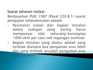 Syarat tahanan isolasi:
Berdasarkan PUIL 1987 (Pasal 220.B.1) syarat
pengujian tahananisolasi adalah:
1. Resistansi isolasi dari bagian instalasi
dalam ruangan yang kering harus
mempunyai nilai sekurang-kurangnya
1000 ohm per satu volt tegangan nominal.
2. Bagian instalasi yang diukur adalah yang
terletak diantara dua pengaman arus lebih
dan yang terletak sesudah pengaman arus
yang terakhir.
 