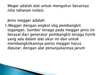 Meger adalah alat untuk mengukur besarnya
nilai tahanan isolasi.
Jenis megger adalah:
1.Megger dengan engkol sbg pembangkit
tegangan. Sumber tenaga pada megger jenis ini
berasal dari generator pembangkit tenaga listrik
yang ada dalam alat ukur ini dan untuk
membangkitkannya poros megger harus
diputar; dengan alat penunjukannya jarum
 