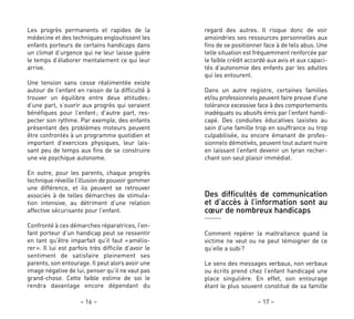 – 17 –– 16 –
regard des autres. Il risque donc de voir
amoindries ses ressources personnelles aux
fins de se positionner face à de tels abus. Une
telle situation est fréquemment renforcée par
le faible crédit accordé aux avis et aux capaci-
tés d’autonomie des enfants par les adultes
qui les entourent.
Dans un autre registre, certaines familles
et/ou professionnels peuvent faire preuve d’une
tolérance excessive face à des comportements
inadéquats ou abusifs émis par l’enfant handi-
capé. Des conduites éducatives laxistes au
sein d’une famille trop en souffrance ou trop
culpabilisée, ou encore émanant de profes-
sionnels démotivés, peuvent tout autant nuire
en laissant l’enfant devenir un tyran recher-
chant son seul plaisir immédiat.
Des difficultés de communication
et d’accès à l’information sont au
cœur de nombreux handicaps
Comment repérer la maltraitance quand la
victime ne veut ou ne peut témoigner de ce
qu’elle a subi?
Le sens des messages verbaux, non verbaux
ou écrits prend chez l’enfant handicapé une
place singulière. En effet, son entourage
étant le plus souvent constitué de sa famille
Les progrès permanents et rapides de la
médecine et des techniques engloutissent les
enfants porteurs de certains handicaps dans
un climat d’urgence qui ne leur laisse guère
le temps d’élaborer mentalement ce qui leur
arrive.
Une tension sans cesse réalimentée existe
autour de l’enfant en raison de la difficulté à
trouver un équilibre entre deux attitudes:
d’une part, s’ouvrir aux progrès qui seraient
bénéfiques pour l’enfant; d’autre part, res-
pecter son rythme. Par exemple, des enfants
présentant des problèmes moteurs peuvent
être confrontés à un programme quotidien et
important d’exercices physiques, leur lais-
sant peu de temps aux fins de se construire
une vie psychique autonome.
En outre, pour les parents, chaque progrès
technique réveille l’illusion de pouvoir gommer
une différence, et ils peuvent se retrouver
associés à de telles démarches de stimula-
tion intensive, au détriment d’une relation
affective sécurisante pour l’enfant.
Confronté à ces démarches réparatrices, l’en-
fant porteur d’un handicap peut se ressentir
en tant qu’être imparfait qu’il faut «amélio-
rer». Il lui est parfois très difficile d’avoir le
sentiment de satisfaire pleinement ses
parents, son entourage. Il peut alors avoir une
image négative de lui, penser qu’il ne vaut pas
grand-chose. Cette faible estime de soi le
rendra davantage encore dépendant du
 