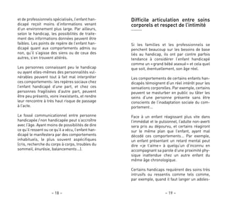 – 19 –– 18 –
et de professionnels spécialisés, l’enfant han-
dicapé reçoit moins d’informations venant
d’un environnement plus large. Par ailleurs,
selon le handicap, les possibilités de traite-
ment des informations données peuvent être
faibles. Les points de repère de l’enfant han-
dicapé quant aux comportements admis ou
non, qu’il s’agisse des siens ou de ceux des
autres, s’en trouvent altérés.
Les personnes connaissant peu le handicap
ou ayant elles-mêmes des personnalités vul-
nérables peuvent tout à fait mal interpréter
ces comportements: les repères sociaux chez
l’enfant handicapé d’une part, et chez ces
personnes fragilisées d’autre part, peuvent
être peu présents, voire inexistants, et rendre
leur rencontre à très haut risque de passage
à l’acte.
Le fossé communicationnel entre personne
handicapée / non handicapée peut s’accroître
avec l’âge. Ayant moins de possibilités de dire
ce qu’il ressent ou ce qu’il a vécu, l’enfant han-
dicapé le manifestera par des comportements
inhabituels, le plus souvent aspécifiques
(cris, recherche du corps à corps, troubles du
sommeil, énurésie, balancements…).
Difficile articulation entre soins
corporels et respect de l’intimité
Si les familles et les professionnels se
penchent beaucoup sur les besoins de base
liés au handicap, ils ont par contre parfois
tendance à considérer l’enfant handicapé
comme un «grand bébé asexué» et cela quel
que soit, éventuellement, son âge réel.
Les comportements de certains enfants han-
dicapés témoignent d’un réel intérêt pour les
sensations corporelles. Par exemple, certains
peuvent se masturber en public ou tâter les
seins d’une personne présente sans être
conscients de l’inadaptation sociale du com-
portement…
Face à un enfant réagissant plus vite dans
l’immédiat et le pulsionnel, l’adulte non-averti
sera pris au dépourvu, et certains réagiront
sur le même plan que l’enfant, ayant mal
décodé ces comportements… Par exemple,
un enfant présentant un retard mental peut
dire «je t’aime» à quelqu’un d’inconnu en
accompagnant sa parole d’une proximité phy-
sique inattendue chez un autre enfant du
même âge chronologique.
Certains handicaps requièrent des soins très
intrusifs ou ressentis comme tels comme,
par exemple, quand il faut langer un adoles-
 