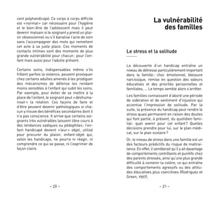 – 21 –– 20 –
La vulnérabilité
des familles
Le stress et la solitude
La découverte d’un handicap entraîne un
niveau de détresse particulièrement important
dans la famille: choc émotionnel, blessure
narcissique, remise en question des valeurs
éducatives et des priorités personnelles et
familiales, … Le temps semble alors s’arrêter.
Les familles connaissent d’abord une période
de sidération et de sentiment d’injustice qui
accentue l’impression de solitude. Par la
suite, la présence du handicap peut rendre le
stress quasi permanent en raison des doutes
qui font partie, à présent, du quotidien fami-
lial: quel avenir pour cet enfant? Quelles
décisions prendre pour lui, sur le plan médi-
cal, sur le plan scolaire?
Or, le niveau de stress dans une famille est un
des facteurs prédictifs du risque de maltrai-
tance. En effet, il semblerait qu’il y ait davantage
de comportements contrôlants et punitifs chez
des parents stressés, ainsi qu’une plus grande
difficulté à contenir la colère, ce qui entraîne
des comportements agressifs ou des attitu-
des éducatives plus coercitives (Rodriguez et
Green, 1997).
cent polyhandicapé. Ce corps à corps difficile
est «normal» car nécessaire pour l’hygiène
et le bien-être de l’adolescent mais il peut
devenir malsain si le soignant y prend un plai-
sir obsessionnel ou s’il banalise l’acte de soin
sans l’accompagner des mots qui remettent
cet acte à sa juste place. Ces moments de
contacts intimes sont des moments de plus
grande vulnérabilité pour chacun: pour l’en-
fant mais aussi pour l’adulte présent.
Certains soins, indispensables même s’ils
frôlent parfois la violence, peuvent provoquer
chez certains adultes amenés à les prodiguer
des mécanismes de défense les rendant
moins sensibles à l’enfant qui subit les soins.
Par exemple, pour éviter de se mettre à la
place de l’enfant, le soignant peut «déshuma-
niser» la relation. Ces façons de faire et
d’être peuvent devenir pathologiques si cha-
cun y trouve des bénéfices secondaires dont il
n’a pas conscience. Il arrive que certains soi-
gnants très vulnérables laissent libre cours à
des tendances sadiques ou pédophiles: l’en-
fant handicapé devient «leur» objet, utilisé
pour procurer du plaisir, enfant-objet qui,
selon les handicaps, ne pourra ni réagir, ni
comprendre ce qui se passe, ni l’exprimer de
façon claire.
 