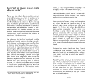 – 23 –– 22 –
vestie, la sœur est parentifiée: on compte sur
elle pour veiller sur le frère handicapé,…
Le handicap sert parfois d’alibi à un «mater-
nage» prolongé qui fait du bien à des parents
ayant connu une carence affective.
L’autonomie de l’enfant est parfois impossible
en raison du type de handicap dont il est
atteint mais, dans certains cas, elle peut
aussi être freinée en raison des bénéfices
secondaires procurés. Ainsi, dans des
familles où une relation de proximité trop
grande s’instaure entre l’un des parents et
l’enfant, excluant tout tiers, s’établit un climat
incestueux sans passage à l’acte, où «tout se
passe comme si, ayant dû s’adapter à une
dépendance prolongée, la famille ne pouvait
plus vivre sans cette dépendance» (Salbreux
1996).
Projeter leur enfant handicapé dans l’avenir
représente une gageure pour bien des
parents (insertion professionnelle, autono-
mie, regard porté par la société sur les diffé-
rences, …).
Toutefois, entre-temps, le cheminement avec
cet enfant peut prendre l’allure d’une succes-
sion d’étapes vécues dans l’ici et maintenant,
à plus court terme. Par exemple, se centrer
sur des problèmes tels que l’acquisition de la
marche ou encore d’une communication
fonctionnelle, en perdant de vue que l’enfant
est un être en devenir.
Comment se nouent les premiers
attachements ?
Parce que les débuts d’une relation avec un
enfant, à la naissance ou lors de la découverte
du handicap, sont des moments particulière-
ment sensibles3
, la présence d’un handicap
peut malmener gravement les ajustements
relationnels dans lesquels chacun se construit.
Par exemple, des handicaps comme la défi-
cience visuelle ou l’autisme peuvent sur-han-
dicaper la relation parent-enfant en raison de
l’absence du regard donnant aux parents le
sentiment d’être reconnus.
La présence de l’enfant handicapé modifie
subtilement tout le système familial et ampli-
fie tout ce qui peut se passer dans les familles
ordinaires. Si certaines familles trouvent spon-
tanément de nouvelles ressources, d’autres
peuvent plus difficilement prendre du recul.
Ainsi, le rejet ou la surprotection biaisent la
juste distance relationnelle entre les membres
de la famille. Par exemple, l’enfant handicapé
peut rester plus longtemps dans le lit des
parents, le père continue à donner le bain à
sa fille alors que celle-ci grandit et devient
pubère… Le mandat attribué par les parents à
la fratrie non handicapée peut lui aussi se
modifier: la scolarité de l’aîné devient surin-
3 Voir à ce propos le Temps d’Arrêt «Prévention autour de la nais-
sance», épuisé mais consultable sur www.yapaka.be.
 