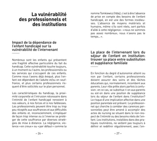 – 27 –– 26 –
nomme Tomkiewicz (1994), c’est à dire l’absence
de prise en compte des besoins de l’enfant
handicapé, en est une des formes insidieu-
ses. L’absence de moyens matériels et
humains, même s’ils sont réels, sert parfois
d’alibi à cette négligence: «nous ne sommes
pas assez nombreux; nous n’avons pas le
temps…».
La place de l’intervenant lors du
séjour de l’enfant en institution:
trouver sa place entre substitution
et suppléance familiale
En fonction du degré d’autonomie atteint ou
non par l’enfant, certains professionnels
doivent assurer des soins et des tâches
éducatives qui, normalement, incombent aux
parents. Leur rôle prête alors parfois à confu-
sion: en ce cas, se substitue-t-on aux parents
ou est-on dans une position de suppléance
lors du séjour de l’enfant dans l’institution?
Le risque d’une implication affective dans une
position parentale est présent. Le profession-
nel qui cherche à combler des carences per-
sonnelles peut être amené à accomplir des
actes de nursing se situant dans le non-res-
pect de l’intimité ou des besoins réels de l’en-
fant. Les institutions, installées dans des pra-
tiques routinières, ne veillent pas toujours à
définir et redéfinir régulièrement, avec l’en-
La vulnérabilité
des professionnels et
des institutions
Impact de la dépendance de
l’enfant handicapé sur la
vulnérabilité de l’intervenant
Nombreux sont les enfants qui présentent
une fragilité affective particulière du fait du
handicap. Cette vulnérabilité touche toujours,
à un moment ou l’autre, les professionnels ou
les services qui s’occupent de ces enfants.
Comme nous l’avons déjà évoqué, plus l’en-
fant est dépendant de l’adulte et/ou en souf-
france, et plus certains professionnels ris-
quent d’être sollicités sur le plan personnel.
Les caractéristiques du handicap, la proxi-
mité corporelle et l’intrusion nécessaire dans
l’intimité de l’enfant handicapé renvoient à
nos valeurs, à nos forces et à nos faiblesses.
Les professionnels peuvent être trop ou trop
peu réceptifs aux souffrances et aux difficultés
des enfants et, inconsciemment, s’impliquer
de façon trop intense ou à l’inverse se proté-
ger de cette souffrance par diverses straté-
gies de mise à distance. La négligence, vio-
lence «en creux» ou «par défaut» comme la
 