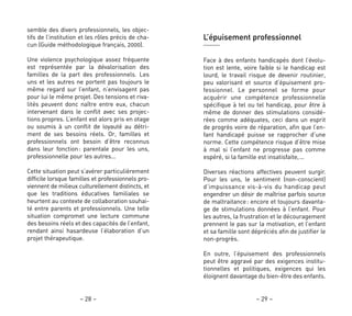 – 29 –– 28 –
L’épuisement professionnel
Face à des enfants handicapés dont l’évolu-
tion est lente, voire faible si le handicap est
lourd, le travail risque de devenir routinier,
peu valorisant et source d’épuisement pro-
fessionnel. Le personnel se forme pour
acquérir une compétence professionnelle
spécifique à tel ou tel handicap, pour être à
même de donner des stimulations considé-
rées comme adéquates, ceci dans un esprit
de progrès voire de réparation, afin que l’en-
fant handicapé puisse se rapprocher d’une
norme. Cette compétence risque d’être mise
à mal si l’enfant ne progresse pas comme
espéré, si la famille est insatisfaite,…
Diverses réactions affectives peuvent surgir.
Pour les uns, le sentiment (non-conscient)
d’impuissance vis-à-vis du handicap peut
engendrer un désir de maîtrise parfois source
de maltraitance: encore et toujours davanta-
ge de stimulations données à l’enfant. Pour
les autres, la frustration et le découragement
prennent le pas sur la motivation, et l’enfant
et sa famille sont dépréciés afin de justifier le
non-progrès.
En outre, l’épuisement des professionnels
peut être aggravé par des exigences institu-
tionnelles et politiques, exigences qui les
éloignent davantage du bien-être des enfants.
semble des divers professionnels, les objec-
tifs de l’institution et les rôles précis de cha-
cun (Guide méthodologique français, 2000).
Une violence psychologique assez fréquente
est représentée par la dévalorisation des
familles de la part des professionnels. Les
uns et les autres ne portent pas toujours le
même regard sur l’enfant, n’envisagent pas
pour lui le même projet. Des tensions et riva-
lités peuvent donc naître entre eux, chacun
intervenant dans le conflit avec ses projec-
tions propres. L’enfant est alors pris en otage
ou soumis à un conflit de loyauté au détri-
ment de ses besoins réels. Or, familles et
professionnels ont besoin d’être reconnus
dans leur fonction: parentale pour les uns,
professionnelle pour les autres…
Cette situation peut s’avérer particulièrement
difficile lorsque familles et professionnels pro-
viennent de milieux culturellement distincts, et
que les traditions éducatives familiales se
heurtent au contexte de collaboration souhai-
té entre parents et professionnels. Une telle
situation compromet une lecture commune
des besoins réels et des capacités de l’enfant,
rendant ainsi hasardeuse l’élaboration d’un
projet thérapeutique.
 