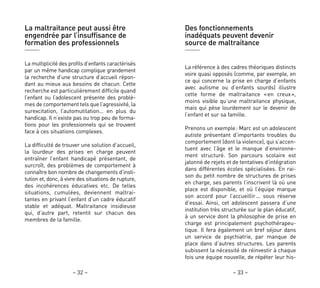 Des fonctionnements
inadéquats peuvent devenir
source de maltraitance
La référence à des cadres théoriques distincts
voire quasi opposés (comme, par exemple, en
ce qui concerne la prise en charge d’enfants
avec autisme ou d’enfants sourds) illustre
cette forme de maltraitance «en creux»,
moins visible qu’une maltraitance physique,
mais qui pèse lourdement sur le devenir de
l’enfant et sur sa famille.
Prenons un exemple: Marc est un adolescent
autiste présentant d’importants troubles du
comportement (dont la violence), qui s’accen-
tuent avec l’âge et le manque d’environne-
ment structuré. Son parcours scolaire est
jalonné de rejets et de tentatives d’intégration
dans différentes écoles spécialisées. En rai-
son du petit nombre de structures de prises
en charge, ses parents l’inscrivent là où une
place est disponible, et où l’équipe marque
son accord pour l’accueillir… sous réserve
d’essai. Ainsi, cet adolescent passera d’une
institution très structurée sur le plan éducatif,
à un service dont la philosophie de prise en
charge est principalement psychothérapeu-
tique. Il fera également un bref séjour dans
un service de psychiatrie, par manque de
place dans d’autres structures. Les parents
subissent la nécessité de réinvestir à chaque
fois une équipe nouvelle, de répéter leur his-
– 33 –– 32 –
La maltraitance peut aussi être
engendrée par l’insuffisance de
formation des professionnels
La multiplicité des profils d’enfants caractérisés
par un même handicap complique grandement
la recherche d’une structure d’accueil répon-
dant au mieux aux besoins de chacun. Cette
recherche est particulièrement difficile quand
l’enfant ou l’adolescent présente des problè-
mes de comportement tels que l’agressivité, la
surexcitation, l’automutilation… en plus du
handicap. Il n’existe pas ou trop peu de forma-
tions pour les professionnels qui se trouvent
face à ces situations complexes.
La difficulté de trouver une solution d’accueil,
la lourdeur des prises en charge peuvent
entraîner l’enfant handicapé présentant, de
surcroît, des problèmes de comportement à
connaître bon nombre de changements d’insti-
tution et, donc, à vivre des situations de rupture,
des incohérences éducatives etc. De telles
situations, cumulées, deviennent maltrai-
tantes en privant l’enfant d’un cadre éducatif
stable et adéquat. Maltraitance insidieuse
qui, d’autre part, retentit sur chacun des
membres de la famille.
 
