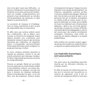 d’enseignement de type 4). Chaque structure
disposant d’une équipe pluridisciplinaire, les
instances subsidiantes estiment qu’elles
n’ont pas à subsidier deux équipes. Renée est
donc inscrite dans une école de type 2, où le
personnel finit par se déclarer incompétent
en matière d’aide au niveau moteur et sou-
ligne les difficultés sur le plan de la mobilité
en raison d’un bâtiment sans infrastructures
adéquates… Après 2 ans, une école spéciali-
sée de type 4 accepte de s’occuper de Renée,
mais les programmes pédagogiques y sont en
fait conçus pour des enfants normalement
intelligents. Finalement, cette enfant ne
reçoit pas de réponse adéquate à sa double
problématique.
Cette situation est courante, toujours aggra-
vée dès que des troubles du comportement se
surajoutent au tableau présenté par l’enfant.
Les impératifs économiques
sont aussi présents
Une autre source de maltraitance peut être
illustrée par les difficultés inhérentes au
transport scolaire.
En effet, le moment où l’enfant doit partir en
bus vers la structure qui l’accueille est un
moment de séparation, c’est à dire un
moment de changement difficile à vivre pour
– 35 –– 34 –
toire et de gérer seuls leurs difficultés… Le
parcours chaotique de ce jeune passant d’une
institution à une autre accentue bien évidem-
ment les troubles comportementaux qu’il
présente et qui nécessiteraient au contraire,
afin de potentialiser ses ressources, un cadre
stable et un personnel formé.
La succession de manques et d’inadéqua-
tions au niveau institutionnel a donc sa part
de responsabilité dans la maltraitance.
En effet, alors que certains enfants seront
très «médicalisés» dès le départ, pour
d’autres, la recherche d’un diagnostic le plus
objectif possible sera insuffisante voire
inexistante, laissant la place à des tentatives
éducatives peu cohérentes. Un diagnostic
précis – s’il est possible – permet d’anticiper
d’éventuelles difficultés et donc d’élaborer un
projet pertinent pour l’enfant.
En outre, certaines situations favorisent le
manque de cohérence, comme le cas des
enfants présentant des handicaps multiples.
En effet, chaque handicap nécessite une prise
en charge spécialisée.
Prenons un exemple: Renée est une enfant
de 9 ans présentant un retard mental modéré
et des problèmes moteurs. Les écoles spé-
cialisées peuvent lui proposer une aide soit
dans le domaine du handicap intellectuel
(écoles d’enseignement de type 1 ou 2) soit
dans celui des problèmes moteurs (écoles
 