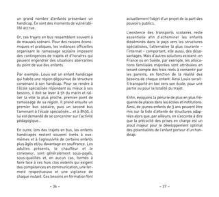actuellement l’objet d’un projet de la part des
pouvoirs publics.
L’existence des transports scolaires reste
essentielle afin d’acheminer les enfants
disséminés dans le pays vers les structures
spécialisées, l’alternative la plus courante –
l’internat – comportant, elle aussi, des désa-
vantages. Mais d’autres solutions existent: en
France ou en Suède, par exemple, les alloca-
tions familiales majorées sont attribuées en
tenant compte des frais réels à consentir par
les parents, en fonction de la réalité des
besoins de chaque enfant. Ainsi Louis serait-
il transporté en taxi vers son école, pour une
partie ou pour la totalité du trajet.
Enfin, évoquons la pénurie de plus en plus fré-
quente de places dans les écoles et institutions.
Ainsi, de jeunes enfants de 3 ans peuvent être
mis sur la liste d’attente de structures adap-
tées alors que, par ailleurs, on s’accorde à dire
que la précocité des prises en charge est un
atout majeur pour le développement optimal
des potentialités de l’enfant porteur d’un han-
dicap.
– 37 –
un grand nombre d’enfants présentant un
handicap. Ce sont des moments de vulnérabi-
lité accrue.
Or, ces trajets en bus ressemblent souvent à
de mauvais scénarii. Pour des raisons écono-
miques et pratiques, les instances officielles
organisant le ramassage scolaire imposent
des contingences de trajets et d’horaires qui
peuvent engendrer des situations aberrantes
du point de vue des enfants.
Par exemple: Louis est un enfant handicapé
qui habite une région dépourvue de structure
convenant à son handicap. Pour se rendre à
l’école spécialisée répondant au mieux à ses
besoins, il doit se lever à 5h du matin et ral-
lier la ville la plus proche, premier point de
ramassage de sa région. Il prend ensuite un
premier bus scolaire, puis un second bus
l’amenant à l’école spécialisée… et à 8h30, il
lui est demandé de se concentrer sur l’activité
pédagogique…
En outre, lors des trajets en bus, les enfants
handicapés restent souvent livrés à eux-
mêmes et à l’agressivité de certains enfants
plus âgés et/ou davantage en souffrance. Les
adultes présents, le chauffeur et le
convoyeur, sont généralement sous-payés,
sous-qualifiés et, en aucun cas, formés à
faire face à ces huis clos violents qui exigent
des compétences en communication, une fer-
meté respectueuse et une vigilance de
chaque instant. Ces besoins en formation font
– 36 –
 