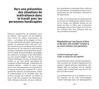 plus quotidienne et demande d’être réfléchie
en permanence, principalement par les pro-
fessionnels lors de formations continues et
de supervisions.
En effet, s’il est prévu que les professionnels
se forment au handicap des enfants dont ils
ont la charge, une réflexion éthique sur les
façons de faire et d’être avec la personne
handicapée devrait faire l’objet d’une forma-
tion continue dont voici quelques axes qui
nous semblent essentiels.
Requestionner les façons d’être
et de faire afin d’aider l’enfant à
se vivre comme une personne
L’enfant handicapé sujet:
l’aider à construire son identité
Les proches de l’enfant, familles et profession-
nels se doivent de remettre régulièrement en
question l’opportunité des interventions spé-
cifiques liées au handicap, afin de replacer
l’enfant sujet à l’avant-plan, avec tout le res-
pect qu’il doit recevoir.
Les professionnels ont à se préparer au tra-
vail singulier qui est celui d’accompagner
l’enfant handicapé dans son développement
– 39 –
Vers une prévention
des situations de
maltraitance dans
le travail avec les
personnes handicapées
Plusieurs programmes de prévention pour
les enfants «tout-venant» ont été élaborés
sous forme de vidéos, d’animations, de
livres… La tentation de les adapter en fonc-
tion des spécificités des divers handicaps est
grande. Le sentiment d’être utile pour l’en-
fant motive en partie ces démarches centrées
directement sur les risques de maltraitances
et d’abus. Cependant ces programmes requiè-
rent un niveau de communication, de langage,
de traitements mnésique et de l’information
qui sont souvent affaiblis chez de nombreux
enfants handicapés. De plus, ils laissent dans
l’ombre ce qui nous paraît trop absent du
monde de l’enfant handicapé: l’élaboration de
relations adultes – enfant où celui-ci peut
sortir d’une attitude passive et se positionner
en tant qu’interlocuteur respecté. Or, c’est la
qualité des relations unissant parents, enfant
et professionnels et la rencontre avec les
normes sociales qui mettront cet enfant le
plus à l’abri des situations de maltraitance.
Cette attitude préventive est plus indirecte,
– 38 –
 