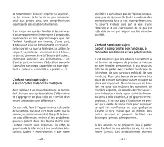 société n’a sans doute pas de réponse unique,
voire pas de réponse du tout. Le malaise des
professionnels face à ces incompréhensions
ne pourra évoluer que par la voie d’une
réflexion et d’une clarification de ce qui est
tolérable ou non par rapport aux lois de notre
société.
L’enfant handicapé sujet:
l’aider à comprendre son handicap, à
connaître ses limites et ses potentialités
Il est essentiel que les adultes s’attachent à
lui donner les moyens de prendre la mesure
de son histoire personnelle. Il est toujours
difficile de parler avec l’enfant handicapé de
lui-même, de son parcours médical, de son
handicap. Pour cela, tenter de se mettre à la
place de l’enfant sans pour autant occuper sa
place est important. Dans la mesure où l’en-
fant ne pose pas toujours les questions de
manière explicite, les adultes devront saisir –
sans intrusion – toute opportunité de donner
du sens à telle cicatrice, à tel appareil ortho-
pédique… Il ne faut pas s’illusionner et pen-
ser qu’il existe de bons mots pour expliquer
ce qui fait souffrance ou que quelqu’un
d’autre le fera mieux que soi-même. Des
outils existent et peuvent faciliter ces
échanges : photos, génogramme…
Si les adultes ne se préparent pas à parler
avec l’enfant de ses réalités de vie, ils ne le
feront jamais. Les professionnels doivent
– 41 –
et notamment l’écouter, repérer la souffran-
ce, lui donner la force de ne pas demeurer
seul aux prises avec une compréhension
insuffisante des relations humaines.
Il est important que les familles et les services
d’accompagnement s’interrogent à propos des
expériences et des apprentissages que fait
l’enfant handicapé en termes, d’une part,
d’éducation à la vie émotionnelle et relation-
nelle (qu’est-ce que la tristesse, la colère, le
respect, la politesse… comment être à l’écou-
te de soi, comment être à l’écoute de l’autre…
comment anticiper les événements…) et,
d’autre part, en termes d’éducation sexuelle
(connaître son corps ; apprécier ce que signi-
fient « pudeur », « intimité », « plaisir », …).
L’enfant handicapé sujet:
à la rencontre d’identités multiples
Avec l’arrivée d’un enfant handicapé, la famille
doit changer ses représentations d’elle-même
et s’approprier en plus celle de «famille d’un
enfant présentant une différence».
De surcroît, face à l’appartenance culturelle
de la famille, qui peut être toute autre que la
sienne, le professionnel doit être prêt à écou-
ter ces différences, même si les problèmes
qu’elles posent dans les façons d’être avec
l’enfant restent sans réponses. En effet, la
question de la tolérance à des conduites édu-
catives jugées « maltraitantes » par notre
– 40 –
 