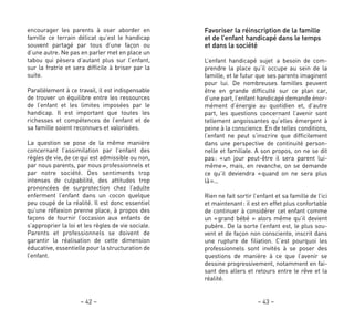 Favoriser la réinscription de la famille
et de l’enfant handicapé dans le temps
et dans la société
L’enfant handicapé sujet a besoin de com-
prendre la place qu’il occupe au sein de la
famille, et le futur que ses parents imaginent
pour lui. De nombreuses familles peuvent
être en grande difficulté sur ce plan car,
d’une part, l’enfant handicapé demande énor-
mément d’énergie au quotidien et, d’autre
part, les questions concernant l’avenir sont
tellement angoissantes qu’elles émergent à
peine à la conscience. En de telles conditions,
l’enfant ne peut s’inscrire que difficilement
dans une perspective de continuité person-
nelle et familiale. A son propos, on ne se dit
pas: «un jour peut-être il sera parent lui-
même», mais, en revanche, on se demande
ce qu’il deviendra «quand on ne sera plus
là»…
Rien ne fait sortir l’enfant et sa famille de l’ici
et maintenant: il est en effet plus confortable
de continuer à considérer cet enfant comme
un «grand bébé » alors même qu’il devient
pubère. De la sorte l’enfant est, le plus sou-
vent et de façon non consciente, inscrit dans
une rupture de filiation. C’est pourquoi les
professionnels sont invités à se poser des
questions de manière à ce que l’avenir se
dessine progressivement, notamment en fai-
sant des allers et retours entre le rêve et la
réalité.
– 43 –
encourager les parents à oser aborder en
famille ce terrain délicat qu’est le handicap
souvent partagé par tous d’une façon ou
d’une autre. Ne pas en parler met en place un
tabou qui pèsera d’autant plus sur l’enfant,
sur la fratrie et sera difficile à briser par la
suite.
Parallèlement à ce travail, il est indispensable
de trouver un équilibre entre les ressources
de l’enfant et les limites imposées par le
handicap. Il est important que toutes les
richesses et compétences de l’enfant et de
sa famille soient reconnues et valorisées.
La question se pose de la même manière
concernant l’assimilation par l’enfant des
règles de vie, de ce qui est admissible ou non,
par nous parents, par nous professionnels et
par notre société. Des sentiments trop
intenses de culpabilité, des attitudes trop
prononcées de surprotection chez l’adulte
enferment l’enfant dans un cocon quelque
peu coupé de la réalité. Il est donc essentiel
qu’une réflexion prenne place, à propos des
façons de fournir l’occasion aux enfants de
s’approprier la loi et les règles de vie sociale.
Parents et professionnels se doivent de
garantir la réalisation de cette dimension
éducative, essentielle pour la structuration de
l’enfant.
– 42 –
 