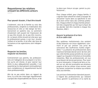 la place que chacun occupe: parent ou pro-
fessionnel…
Pour chaque enfant, pour chaque famille, il
s’agit de rester attentif et créatif, d’essayer de
rencontrer l’autre dans sa spécificité et non
de le faire entrer dans des schémas prééta-
blis. Chaque enfant et chaque famille présen-
tent des singularités qui font que la façon de
les aborder doit être inventée à chaque fois
(Ausloos, 2002 ).
Assurer la présence d’un tiers
et d’un cadre clair
Des systèmes institutionnels clos existent
et des violences «en creux» également: com-
ment et par qui amener une prise de
conscience des souffrances inutiles engen-
drées ? La présence de professionnels dans
l’aventure familiale devrait servir de tiers afin
que cette famille puisse prendre du recul par
rapport au trop plein d’émotions et d’anxiétés
ressenties. Mais les professionnels ont eux
aussi besoin de tierces personnes. Pour avoir
le recul nécessaire, il importe de faire un tra-
vail sur soi, afin de reconnaître ses émotions
propres et de les utiliser à bon escient, sans
les laisser contaminer la relation aux enfants
et/ou aux familles.
Les services d’intervention devraient pouvoir,
à l’égard des professionnels qui relèvent
d’eux, garantir la pertinence et la clarté du
– 45 –
Requestionner les relations
unissant les différents acteurs
Pour pouvoir écouter, il faut être écouté
L’isolement, celui de la famille ou celui des
professionnels, empêche la mobilisation des
ressources et crée un réel danger de fonc-
tionnement en système clos. Le sentiment
d’isolement naît souvent de l’impression de
ne pas être écouté, de ne pas être reconnu.
Or, ce besoin d’être écouté est vital pour que
le professionnel puisse, à son tour, écouter
l’enfant et la famille. A cet effet, des lieux de
formations et de supervisions sont indispen-
sables.
Respecter les familles,
respecter les fonctions
Contrairement aux parents, les profession-
nels ont l’obligation de se préparer à la fonc-
tion qu’ils ont choisie, et pour exercer leur
tâche le plus adéquatement possible, il est
essentiel qu’ils réactualisent continuellement
leurs compétences et requestionnent leur(s)
choix professionnel(s).
Afin de ne pas entrer dans un rapport de
force, il y a lieu de s’interroger régulièrement
à propos des responsabilités de chacun, et de
– 44 –
 