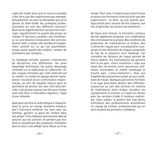 temps. Pour cela, il importe que soient mises
en place une formation continue ainsi que des
supervisions… et donc, qu’une volonté poli-
tique existe pour assurer de tels moyens, aux
fins d’optimiser les actions de prévention.
De façon plus directe, la formation continue
devrait également proposer une mobilisation
des connaissances à propos des conditions de
production de maltraitances et d’abus, des
critères de risques pour une population tout-
venant et des éléments de risques surajoutés
du fait de la présence d’un handicap. Car
connaître les facteurs de risque permet de
mieux repérer ces maltraitances qui peuvent
être d’une part, «hors institution», liées aux
aléas des rencontres entre personnes ordi-
naires vulnérables et enfant handicapé et
d’autre part, «intra-institution», liées aux
fragilités des personnes autant qu’aux condi-
tions de travail. Quelques personnes formées
à ce sujet pourraient devenir des référents-
ressources au sein des services en matière
de maltraitance et/ou d’abus, encadrer les
signalements et amener un travail en réseau
avec les services d’aide à l’enfance maltrai-
tée. Sans oublier la gestion des trop pleins
d’émotions des professionnels directement
en charge de l’enfant, professionnels qui en
sont souvent les premiers confidents.
– 47 –
cadre de travail ainsi que le recours possible
à des tiers, par des supervisions par exemple.
Actuellement, on peut se demander qui est le
garant du bien-fondé des pratiques profes-
sionnelles au sein des différents services?
Quel est le regard extérieur qui pourrait inter-
roger régulièrement la qualité des prises en
charge? Il faut bien constater une insuffisan-
ce ou une absence d’évaluation des services.
Quand celle-ci existe, elle semble principale-
ment centrée sur ce qui est quantifiable:
temps passé auprès des enfants, nombre de
prestations par semaine,…
Le handicap entraîne souvent l’intervention
de disciplines très différentes: les unes
davantage techniques, les autres davantage
centrées sur le relationnel et l’affectivité. Un
des risques entraînés par cette diversité est
la rivalité. Le travail en équipe devrait repré-
senter l’occasion d’une confrontation respec-
tueuse, au sein de laquelle chacun peut se
permettre de donner son avis. Une telle atti-
tude n’est jamais acquise une fois pour toutes
mais doit faire, à intervalles réguliers, l’objet
d’une réflexion.
Quel pourrait être le code éthique à respecter
dans la prise en charge d’enfants handica-
pés? Comment renforcer les liens avec les
familles, garantir la place de l’enfant dans
son projet ? Une réflexion permanente devrait
assurer que les services ne perdent pas leur
âme en perpétuant des pratiques ritualisées
dont le sens s’est affaibli voire effacé au fil du
– 46 –
 