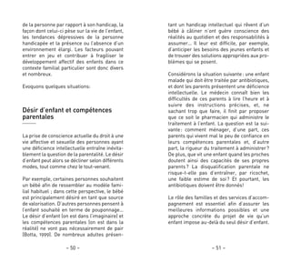tant un handicap intellectuel qui rêvent d’un
bébé à câliner n’ont guère conscience des
réalités au quotidien et des responsabilités à
assumer… Il leur est difficile, par exemple,
d’anticiper les besoins des jeunes enfants et
de trouver des solutions appropriées aux pro-
blèmes qui se posent.
Considérons la situation suivante: une enfant
malade qui doit être traitée par antibiotiques,
et dont les parents présentent une déficience
intellectuelle. Le médecin connaît bien les
difficultés de ces parents à lire l’heure et à
suivre des instructions précises, et, ne
sachant trop que faire, il finit par proposer
que ce soit le pharmacien qui administre le
traitement à l’enfant. La question est la sui-
vante: comment ménager, d’une part, ces
parents qui vivent mal le peu de confiance en
leurs compétences parentales et, d’autre
part, la rigueur du traitement à administrer?
De plus, que vit une enfant quand les proches
doutent ainsi des capacités de ses propres
parents? La disqualification parentale ne
risque-t-elle pas d’entraîner, par ricochet,
une faible estime de soi? Et pourtant, les
antibiotiques doivent être donnés!
Le rôle des familles et des services d’accom-
pagnement est essentiel afin d’assurer les
meilleures informations possibles et une
approche concrète du projet de vie qu’un
enfant impose au-delà du seul désir d’enfant.
– 51 –
de la personne par rapport à son handicap, la
façon dont celui-ci pèse sur la vie de l’enfant,
les tendances dépressives de la personne
handicapée et la présence ou l’absence d’un
environnement élargi. Les facteurs pouvant
entrer en jeu et contribuer à fragiliser le
développement affectif des enfants dans ce
contexte familial particulier sont donc divers
et nombreux.
Evoquons quelques situations:
Désir d’enfant et compétences
parentales
La prise de conscience actuelle du droit à une
vie affective et sexuelle des personnes ayant
une déficience intellectuelle entraîne inévita-
blement la question de la parentalité. Le désir
d’enfant peut alors se décliner selon différents
modes, tout comme chez le tout-venant.
Par exemple, certaines personnes souhaitent
un bébé afin de ressembler au modèle fami-
lial habituel ; dans cette perspective, le bébé
est principalement désiré en tant que source
de valorisation. D’autres personnes pensent à
l’enfant souhaité en terme de pouponnage…
Le désir d’enfant (on est dans l’imaginaire) et
les compétences parentales (on est dans la
réalité) ne vont pas nécessairement de pair
(Botta, 1999). De nombreux adultes présen-
– 50 –
 