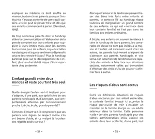 Alors que l’amour et la tendresse peuvent tis-
ser des liens très forts entre enfants et
parents, le contexte lié au handicap risque
toutefois de marginaliser un grand nombre
de ces enfants: ce qui est «normal» dans
leur contexte familial ne l’est pas dans les
familles des enfants ordinaires.
A l’école, ces enfants ont souvent tendance à
taire le handicap de leurs parents, les cama-
rades de classe ne sont pas invités à la mai-
son et l’enfant est rarement invité chez les
autres, les parents tout-venant craignant de
s’adresser aux parents handicapés et vice
versa. Cet isolement de fait diminue les capa-
cités des enfants à faire face aux situations
sociales, notamment celles qui demandent
d’effectuer des choix et/ou de pouvoir s’affir-
mer face à autrui.
Les risques d’abus sont accrus
Outre les différentes situations de risques
d’abus encourus par tout enfant vulnérable,
le contexte familial évoqué ici accentue le
risque particulier de voir s’installer un
membre de la famille élargie ou un adulte
extérieur dans la famille. Cette personne
«aide» certains parents handicapés pour des
tâches administratives et/ou assiste les
enfants dans leur scolarité, d’une part, tout
– 55 –
expliquer au médecin ce dont souffre sa
maman, traduire à ses parents pourquoi l’ins-
titutrice n’est pas contente de son travail sco-
laire…et ceci peut se passer très tôt, dès que
ces enfants commencent à parler (Clerebaut,
1995).
De trop nombreux parents dont le handicap
altère la communication et l’élaboration de la
pensée comptent sur leurs enfants pour sup-
pléer à leurs limites mais, pour les parents
tout comme pour les enfants, à quelles failles
narcissiques et à quels sentiments dépressifs
cela ne les renvoie-t-il pas? Plus le handicap
parental pèse sur le développement de l’en-
fant, plus la vulnérabilité risque d’être impor-
tante chez ce dernier.
L’enfant grandit entre deux
mondes et reste pourtant très seul
Quelle énergie l’enfant va-t-il déployer pour
s’adapter, d’une part, aux spécificités de ses
parents handicapés et, d’autre part, aux com-
portements attendus par l’environnement
proche (crèche, école, grands-parents)?
Comment l’enfant va-t-il comprendre que ses
parents sont dignes de respect même s’ils
ont besoin d’aide, et ce malgré la lourdeur
des regards posés sur eux?
– 54 –
 