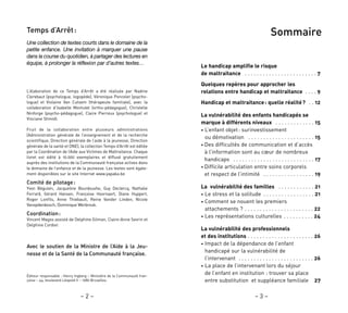 – 3 –
Sommaire
Le handicap amplifie le risque
de maltraitance . . . . . . . . . . . . . . . . . . . . . . . . 7
Quelques repères pour approcher les
relations entre handicap et maltraitance . . . . 9
Handicap et maltraitance: quelle réalité? . . 12
La vulnérabilité des enfants handicapés se
marque à différents niveaux . . . . . . . . . . . . . 15
• L’enfant objet: surinvestissement
ou démotivation . . . . . . . . . . . . . . . . . . . . . . 15
• Des difficultés de communication et d’accès
à l’information sont au cœur de nombreux
handicaps . . . . . . . . . . . . . . . . . . . . . . . . . . . 17
• Difficile articulation entre soins corporels
et respect de l’intimité . . . . . . . . . . . . . . . . . 19
La vulnérabilité des familles . . . . . . . . . . . . 21
• Le stress et la solitude . . . . . . . . . . . . . . . . . 21
• Comment se nouent les premiers
attachements ? . . . . . . . . . . . . . . . . . . . . . . . 22
• Les représentations culturelles . . . . . . . . . . 24
La vulnérabilité des professionnels
et des institutions . . . . . . . . . . . . . . . . . . . . . . 26
• Impact de la dépendance de l’enfant
handicapé sur la vulnérabilité de
l’intervenant . . . . . . . . . . . . . . . . . . . . . . . . . 26
• La place de l’intervenant lors du séjour
de l’enfant en institution : trouver sa place
entre substitution et suppléance familiale 27
Temps d’Arrêt:
Une collection de textes courts dans le domaine de la
petite enfance. Une invitation à marquer une pause
dans la course du quotidien, à partager des lectures en
équipe, à prolonger la réflexion par d’autres textes…
L’élaboration de ce Temps d’Arrêt a été réalisée par Nadine
Clerebaut (psychologue, logopède), Véronique Poncelet (psycho-
logue) et Violaine Van Cutsem (thérapeute familiale), avec la
collaboration d’Isabelle Montulet (ortho-pédagogue), Christelle
Ninforge (psycho-pédagogue), Claire Pierreux (psychologue) et
Vinciane Shmidt.
Fruit de la collaboration entre plusieurs administrations
(Administration générale de l’enseignement et de la recherche
scientifique, Direction générale de l’aide à la jeunesse, Direction
générale de la santé et ONE), la collection Temps d’Arrêt est éditée
par la Coordination de l’Aide aux Victimes de Maltraitance. Chaque
livret est édité à 10.000 exemplaires et diffusé gratuitement
auprès des institutions de la Communauté française actives dans
le domaine de l’enfance et de la jeunesse. Les textes sont égale-
ment disponibles sur le site Internet www.yapaka.be
Comité de pilotage:
Yvon Béguivin, Jacqueline Bourdouxhe, Guy Declercq, Nathalie
Ferrard, Gérard Hansen, Françoise Hoornaert, Diane Huppert,
Roger Lonfils, Anne Thiebault, Reine Vander Linden, Nicole
Vanopdenbosch, Dominique Werbrouk.
Coordination:
Vincent Magos assisté de Delphine Gilman, Claire-Anne Sevrin et
Delphine Cordier.
Avec le soutien de la Ministre de l’Aide à la Jeu-
nesse et de la Santé de la Communauté française.
Éditeur responsable : Henry Ingberg – Ministère de la Communauté fran-
çaise – 44, boulevard Léopold II – 1080 Bruxelles.
– 2 –
 