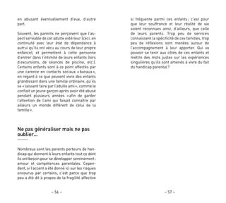 si fréquente parmi ces enfants; c’est pour
que leur souffrance et leur réalité de vie
soient reconnues ainsi, d’ailleurs, que celle
de leurs parents. Trop peu de services
connaissent la spécificité de ces familles, trop
peu de réflexions sont menées autour de
l’accompagnement à leur apporter. Qui va
pouvoir se tenir aux côtés de ces enfants et
mettre des mots justes sur les expériences
singulières qu’ils sont amenés à vivre du fait
du handicap parental?
– 57 –
en abusant éventuellement d’eux, d’autre
part.
Souvent, les parents ne perçoivent que l’as-
pect serviable de cet adulte extérieur (ceci, en
continuité avec leur état de dépendance à
autrui qu’ils ont vécu au cours de leur propre
enfance), et permettent à cette personne
d’entrer dans l’intimité de leurs enfants (lors
d’excursions, de séances de piscine, etc.).
Certains enfants sont à ce point affectés par
une carence en contacts sociaux «banaux»,
en regard à ce que peuvent vivre des enfants
grandissant dans une famille ordinaire, qu’ils
se «laissent faire par l’adulte ami», comme le
confiait un jeune garçon après avoir été abusé
pendant plusieurs années «afin de garder
l’attention de l’ami qui faisait connaître par
ailleurs un monde différent de celui de la
famille».
Ne pas généraliser mais ne pas
oublier…
Nombreux sont les parents porteurs de han-
dicap qui donnent à leurs enfants tout ce dont
ils ont besoin pour se développer sereinement:
amour et compétences parentales. Cepen-
dant, si l’accent a été donné ici sur les risques
encourus par certains, c’est parce que trop
peu a été dit à propos de la fragilité affective
– 56 –
 