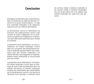 les services d’aide à l’enfance maltraitée et
les services d’aide à l’enfance handicapée.
Les uns et les autres ont à se rappeler que
l’enfant handicapé est, avant tout, une per-
sonne.
– 59 –
Conclusion
Privilégions la prévention par la bientraitance.
Mais il n’existe pas de code tout fait pour cir-
conscrire ce qu’est la bientraitance… Il s’agit
d’un ensemble d’attitudes et de vigilances,
soutenues par une réflexion permanente.
La bientraitance comme la maltraitance se
transmet: des professionnels soumis à des
normes de travail inadéquates ont le senti-
ment d’un gâchis de compétences, et devien-
nent des maltraitants potentiels pour l’enfant
et sa famille.
La prévention de la maltraitance «en creux»,
insidieuse, de l’enfant handicapé s’inscrit
dans une circularité: des professionnels for-
més et respectés peuvent devenir des conte-
nants pour des familles fragilisées. Ces
mêmes familles, accompagnées et responsa-
bilisées seront contenantes et structurantes
pour leur enfant.
La prévention de la maltraitance «en bosse»
de l’enfant handicapé s’inscrit dans la conti-
nuité de toute forme de prévention pour les
enfants tout-venant, en prenant conscience
toutefois de l’exacerbation des vulnérabilités
que le handicap peut susciter, ainsi que de la
nécessité d’une synergie à construire entre
– 58 –
 