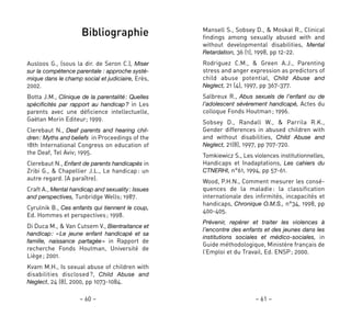 – 61 –– 60 –
Mansell S., Sobsey D., & Moskal R., Clinical
findings among sexually abused with and
without developmental disabilities, Mental
Retardation, 36 (1), 1998, pp 12-22.
Rodriguez C.M., & Green A.J., Parenting
stress and anger expression as predictors of
child abuse potential, Child Abuse and
Neglect, 21 (4), 1997, pp 367-377.
Salbreux R., Abus sexuels de l’enfant ou de
l’adolescent sévèrement handicapé, Actes du
colloque Fonds Houtman; 1996.
Sobsey D., Randall W., & Parrila R.K.,
Gender differences in abused children with
and without disabilities, Child Abuse and
Neglect, 21(8), 1997, pp 707-720.
Tomkiewicz S., Les violences institutionnelles,
Handicaps et Inadaptations, Les cahiers du
CTNERHI, n°61, 1994, pp 57-61.
Wood, P.H.N., Comment mesurer les consé-
quences de la maladie: la classification
internationale des infirmités, incapacités et
handicaps, Chronique O.M.S., n°34, 1998, pp
400-405.
Prévenir, repérer et traiter les violences à
l’encontre des enfants et des jeunes dans les
institutions sociales et médico-sociales, in
Guide méthodologique, Ministère français de
l’Emploi et du Travail, Ed. ENSP; 2000.
Bibliographie
Ausloos G., (sous la dir. de Seron C.), Miser
sur la compétence parentale : approche systé-
mique dans le champ social et judiciaire, Erès,
2002.
Botta J.M., Clinique de la parentalité: Quelles
spécificités par rapport au handicap? in Les
parents avec une déficience intellectuelle,
Gaëtan Morin Editeur; 1999.
Clerebaut N., Deaf parents and hearing chil-
dren: Myths and beliefs in Proceedings of the
18th International Congress on education of
the Deaf, Tel Aviv; 1995.
Clerebaut N., Enfant de parents handicapés in
Zribi G., & Chapellier J.L., Le handicap: un
autre regard. (A paraître).
Craft A., Mental handicap and sexuality: Issues
and perspectives, Tunbridge Wells; 1987.
Cyrulnik B., Ces enfants qui tiennent le coup,
Ed. Hommes et perspectives; 1998.
Di Duca M., & Van Cutsem V., Bientraitance et
handicap: «Le jeune enfant handicapé et sa
famille, naissance partagée» in Rapport de
recherche Fonds Houtman, Université de
Liège; 2001.
Kvam M.H., Is sexual abuse of children with
disabilities disclosed?, Child Abuse and
Neglect, 24 (8), 2000, pp 1073-1084.
 