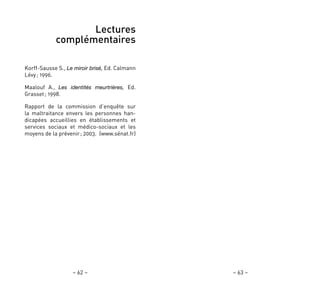 – 63 –– 62 –
Lectures
complémentaires
Korff-Sausse S., Le miroir brisé, Ed. Calmann
Lévy; 1996.
Maalouf A., Les identités meurtrières, Ed.
Grasset; 1998.
Rapport de la commission d’enquête sur
la maltraitance envers les personnes han-
dicapées accueillies en établissements et
services sociaux et médico-sociaux et les
moyens de la prévenir; 2003. (www.sénat.fr)
 