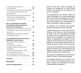 – 5 –– 4 –
Dans le travail avec l’enfant handicapé, les
situations de maltraitance et surtout d’abus
sexuels nous touchent par leur fréquence et
par leur complexité.
Les professionnels des services d’aide aux
enfants handicapés sont souvent désemparés
quand une situation de maltraitance est dévoi-
lée, le plus souvent par l’enfant lui-même, le
plus souvent auprès d’eux, professionnels for-
més à comprendre ou gérer le handicap.
La présence d’un handicap rend enfants,
familles et professionnels très vulnérables.
L’enfant handicapé est à haut risque de mal-
traitance et/ou d’abus en raison notamment
de failles dans son développement affectif
personnel et d’un environnement surtout pré-
occupé par la remédiation du handicap. Par
ailleurs, la dépendance aux adultes, les diffi-
cultés de communication et les carences fré-
quentes en normes relationnelles font de ces
enfants des proies «faciles» pour les abuseurs.
La personne handicapée peut tout autant être
abusée qu’abuseur, par méconnaissance des
règles de vie en société ou par répétition d’ex-
périences d’abus subis précédemment.
Sans oublier la vulnérabilité accrue de nombreux
enfants «normaux» de parents handicapés…
Ces quelques précisions nous montrent com-
bien le champ du handicap est vaste et com-
plexe, combien les vulnérabilités de chacun
s’entremêlent et interagissent.
• L’épuisement professionnel . . . . . . . . . . . . . 29
• Les institutions . . . . . . . . . . . . . . . . . . . . . . . 30
• La maltraitance peut aussi être engendrée
par l’insuffisance de formation des
professionnels . . . . . . . . . . . . . . . . . . . . . . . 32
• Des fonctionnements inadéquats peuvent
devenir source de maltraitance . . . . . . . . . . 33
• Les impératifs économiques sont
aussi présents . . . . . . . . . . . . . . . . . . . . . . . 35
Vers une prévention des situations
de maltraitance dans le travail avec
les personnes handicapées . . . . . . . . . . . . . . 38
• Requestionner les façons d’être et de faire
afin d’aider l’enfant à se vivre comme une
personne . . . . . . . . . . . . . . . . . . . . . . . . . . . . 39
• Requestionner les relations unissant
les différents acteurs . . . . . . . . . . . . . . . . . . 44
La vulnérabilité des enfants de parents
handicapés: trop peu connue . . . . . . . . . . . . 49
• Désir d’enfant et compétences
parentales . . . . . . . . . . . . . . . . . . . . . . . . . . . 50
• Les interactions précoces . . . . . . . . . . . . . . 52
• Le degré d’autonomie des parents
handicapés . . . . . . . . . . . . . . . . . . . . . . . . . . 53
• L’enfant grandit entre deux mondes
et reste pourtant très seul . . . . . . . . . . . . . . 54
• Les risques d’abus sont accrus . . . . . . . . . . 55
• Ne pas généraliser mais ne pas oublier . . . 56
Conclusion . . . . . . . . . . . . . . . . . . . . . . . . . . . 58
Bibliographie . . . . . . . . . . . . . . . . . . . . . . . . . 60
Lectures complémentaires . . . . . . . . . . . . . . 62
 