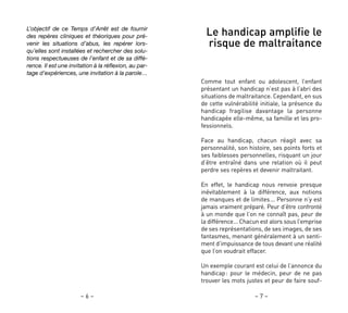 – 7 –
Le handicap amplifie le
risque de maltraitance
Comme tout enfant ou adolescent, l’enfant
présentant un handicap n’est pas à l’abri des
situations de maltraitance. Cependant, en sus
de cette vulnérabilité initiale, la présence du
handicap fragilise davantage la personne
handicapée elle-même, sa famille et les pro-
fessionnels.
Face au handicap, chacun réagit avec sa
personnalité, son histoire, ses points forts et
ses faiblesses personnelles, risquant un jour
d’être entraîné dans une relation où il peut
perdre ses repères et devenir maltraitant.
En effet, le handicap nous renvoie presque
inévitablement à la différence, aux notions
de manques et de limites… Personne n’y est
jamais vraiment préparé. Peur d’être confronté
à un monde que l’on ne connaît pas, peur de
la différence… Chacun est alors sous l’emprise
de ses représentations, de ses images, de ses
fantasmes, menant généralement à un senti-
ment d’impuissance de tous devant une réalité
que l’on voudrait effacer.
Un exemple courant est celui de l’annonce du
handicap: pour le médecin, peur de ne pas
trouver les mots justes et peur de faire souf-
– 6 –
L’objectif de ce Temps d’Arrêt est de fournir
des repères cliniques et théoriques pour pré-
venir les situations d’abus, les repérer lors-
qu’elles sont installées et rechercher des solu-
tions respectueuses de l’enfant et de sa diffé-
rence. Il est une invitation à la réflexion, au par-
tage d’expériences, une invitation à la parole…
 