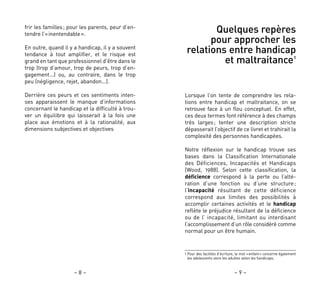– 9 –– 8 –
Quelques repères
pour approcher les
relations entre handicap
et maltraitance1
Lorsque l’on tente de comprendre les rela-
tions entre handicap et maltraitance, on se
retrouve face à un flou conceptuel. En effet,
ces deux termes font référence à des champs
très larges; tenter une description stricte
dépasserait l’objectif de ce livret et trahirait la
complexité des personnes handicapées.
Notre réflexion sur le handicap trouve ses
bases dans la Classification Internationale
des Déficiences, Incapacités et Handicaps
(Wood, 1988). Selon cette classification, la
déficience correspond à la perte ou l’alté-
ration d’une fonction ou d’une structure;
l’incapacité résultant de cette déficience
correspond aux limites des possibilités à
accomplir certaines activités et le handicap
reflète le préjudice résultant de la déficience
ou de l’ incapacité, limitant ou interdisant
l’accomplissement d’un rôle considéré comme
normal pour un être humain.
frir les familles; pour les parents, peur d’en-
tendre l’«inentendable».
En outre, quand il y a handicap, il y a souvent
tendance à tout amplifier, et le risque est
grand en tant que professionnel d’être dans le
trop (trop d’amour, trop de peurs, trop d’en-
gagement…) ou, au contraire, dans le trop
peu (négligence, rejet, abandon…).
Derrière ces peurs et ces sentiments inten-
ses apparaissent le manque d’informations
concernant le handicap et la difficulté à trou-
ver un équilibre qui laisserait à la fois une
place aux émotions et à la rationalité, aux
dimensions subjectives et objectives
1 Pour des facilités d’écriture, le mot «enfant» concerne également
les adolescents voire les adultes selon les handicaps.
 